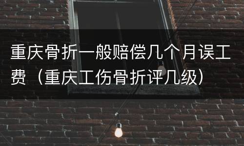 重庆骨折一般赔偿几个月误工费（重庆工伤骨折评几级）