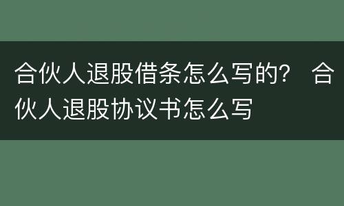 合伙人退股借条怎么写的？ 合伙人退股协议书怎么写