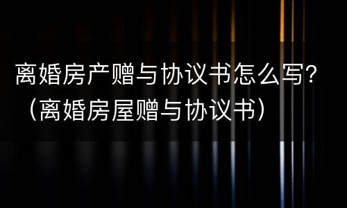离婚房产赠与协议书怎么写？（离婚房屋赠与协议书）