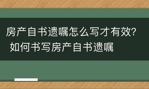 房产自书遗嘱怎么写才有效？ 如何书写房产自书遗嘱