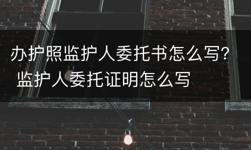 办护照监护人委托书怎么写？ 监护人委托证明怎么写