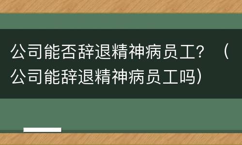 公司能否辞退精神病员工？（公司能辞退精神病员工吗）