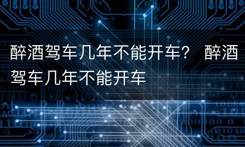 醉酒驾车几年不能开车？ 醉酒驾车几年不能开车