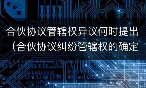 合伙协议管辖权异议何时提出（合伙协议纠纷管辖权的确定）