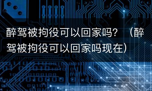 醉驾被拘役可以回家吗？（醉驾被拘役可以回家吗现在）