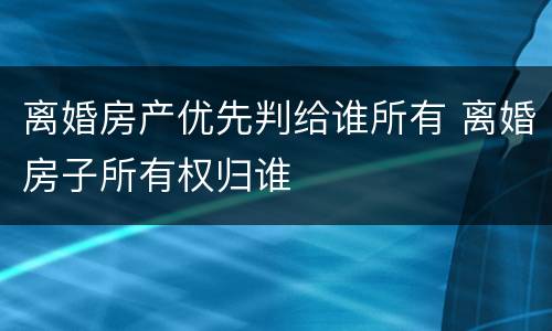 离婚房产优先判给谁所有 离婚房子所有权归谁