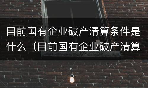 目前国有企业破产清算条件是什么（目前国有企业破产清算条件是什么样的）