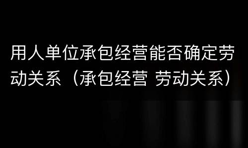 用人单位承包经营能否确定劳动关系（承包经营 劳动关系）
