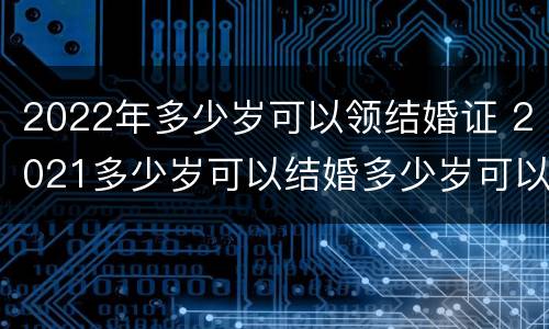 2022年多少岁可以领结婚证 2021多少岁可以结婚多少岁可以领证