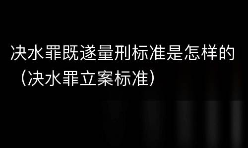 决水罪既遂量刑标准是怎样的（决水罪立案标准）