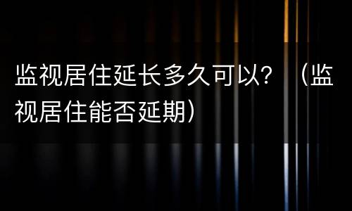 监视居住延长多久可以？（监视居住能否延期）