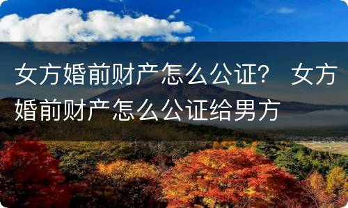 女方婚前财产怎么公证？ 女方婚前财产怎么公证给男方