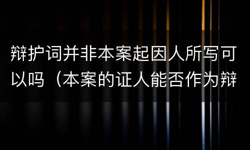 辩护词并非本案起因人所写可以吗（本案的证人能否作为辩护人）