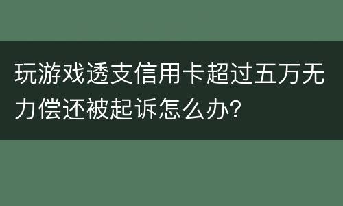 玩游戏透支信用卡超过五万无力偿还被起诉怎么办？