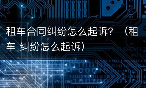 租车合同纠纷怎么起诉？（租车 纠纷怎么起诉）