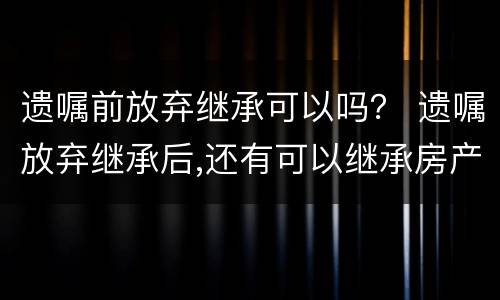 遗嘱前放弃继承可以吗？ 遗嘱放弃继承后,还有可以继承房产吗?