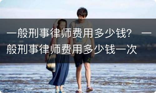 一般刑事律师费用多少钱？ 一般刑事律师费用多少钱一次