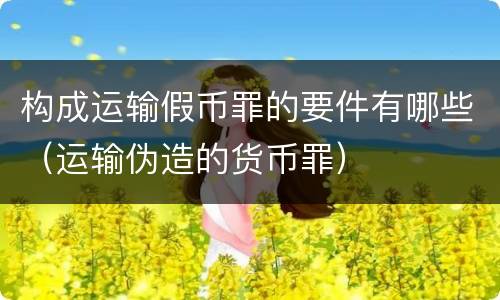 构成运输假币罪的要件有哪些（运输伪造的货币罪）