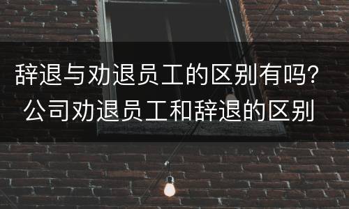辞退与劝退员工的区别有吗？ 公司劝退员工和辞退的区别