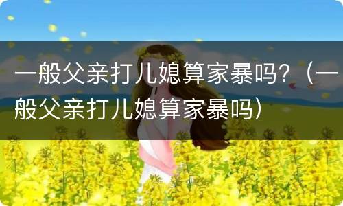 一般父亲打儿媳算家暴吗?（一般父亲打儿媳算家暴吗）