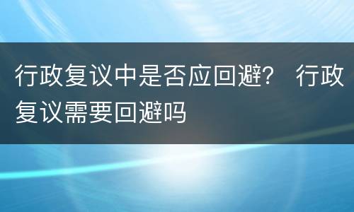 行政复议中是否应回避？ 行政复议需要回避吗