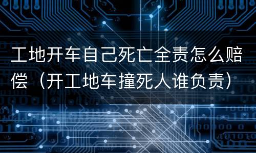 工地开车自己死亡全责怎么赔偿（开工地车撞死人谁负责）