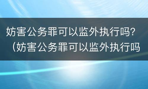 妨害公务罪可以监外执行吗？（妨害公务罪可以监外执行吗判几年）