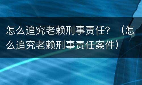 怎么追究老赖刑事责任？（怎么追究老赖刑事责任案件）