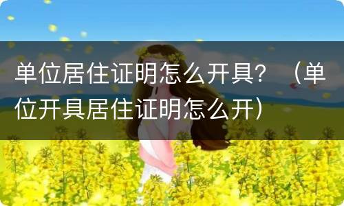 单位居住证明怎么开具？（单位开具居住证明怎么开）