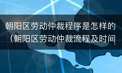 朝阳区劳动仲裁程序是怎样的（朝阳区劳动仲裁流程及时间）