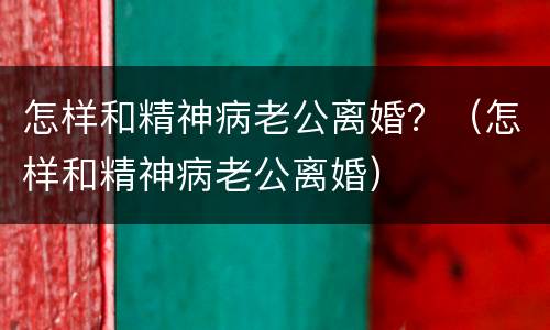 怎样和精神病老公离婚？（怎样和精神病老公离婚）