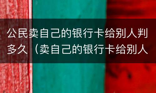 公民卖自己的银行卡给别人判多久（卖自己的银行卡给别人用犯法吗,会判刑吗）