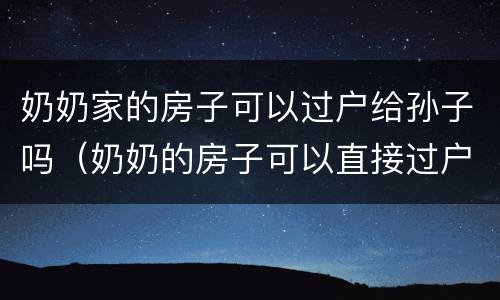 奶奶家的房子可以过户给孙子吗（奶奶的房子可以直接过户给孙女吗）
