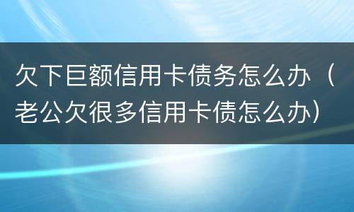 欠下巨额信用卡债务怎么办（老公欠很多信用卡债怎么办）