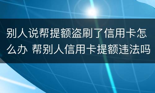 别人说帮提额盗刷了信用卡怎么办 帮别人信用卡提额违法吗