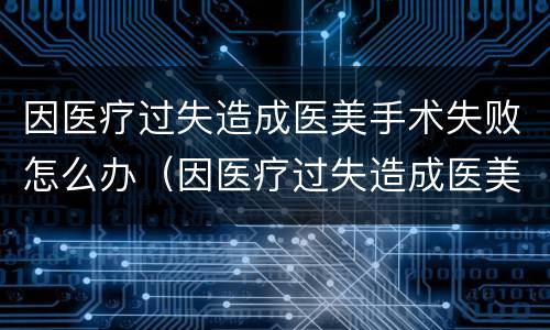 因医疗过失造成医美手术失败怎么办（因医疗过失造成医美手术失败怎么办呢）