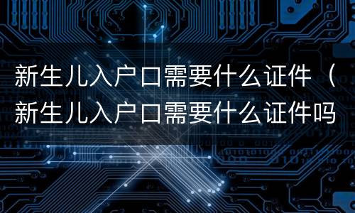 新生儿入户口需要什么证件（新生儿入户口需要什么证件吗）