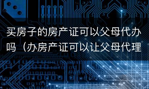买房子的房产证可以父母代办吗（办房产证可以让父母代理去办吗）