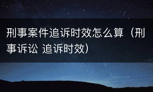 刑事案件追诉时效怎么算（刑事诉讼 追诉时效）