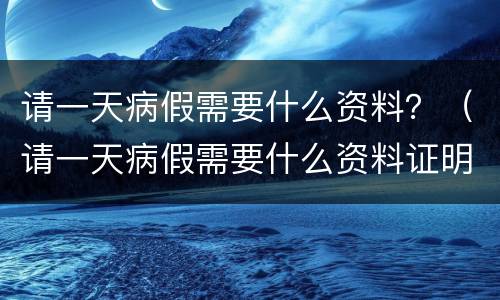 请一天病假需要什么资料？（请一天病假需要什么资料证明）