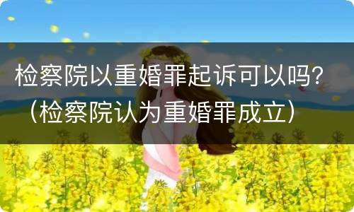 检察院以重婚罪起诉可以吗？（检察院认为重婚罪成立）