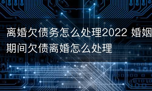 离婚欠债务怎么处理2022 婚姻期间欠债离婚怎么处理