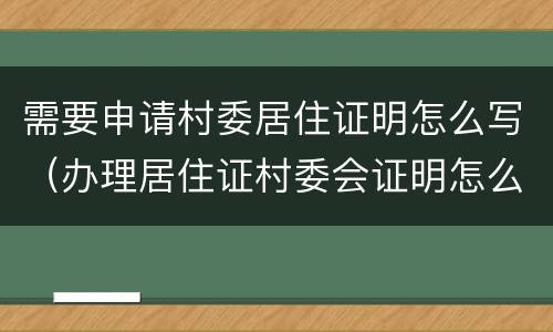 需要申请村委居住证明怎么写（办理居住证村委会证明怎么写）
