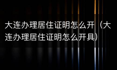 大连办理居住证明怎么开（大连办理居住证明怎么开具）