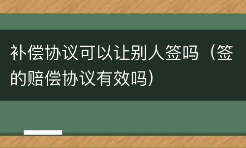 补偿协议可以让别人签吗（签的赔偿协议有效吗）