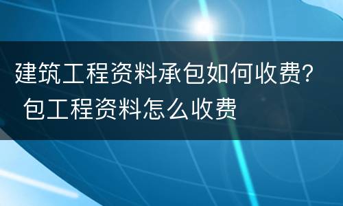 建筑工程资料承包如何收费？ 包工程资料怎么收费