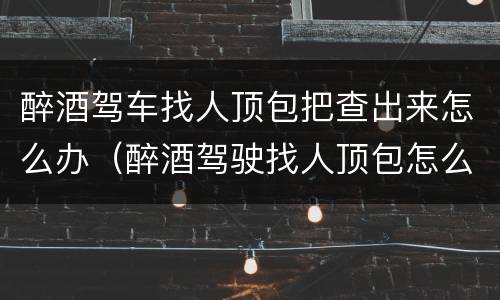 醉酒驾车找人顶包把查出来怎么办（醉酒驾驶找人顶包怎么处罚）