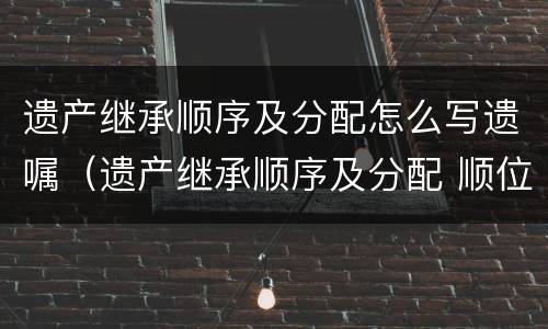 遗产继承顺序及分配怎么写遗嘱（遗产继承顺序及分配 顺位）
