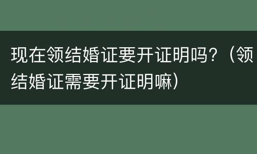 现在领结婚证要开证明吗?（领结婚证需要开证明嘛）