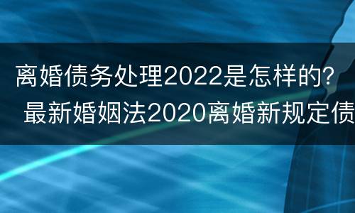 离婚债务处理2022是怎样的？ 最新婚姻法2020离婚新规定债务